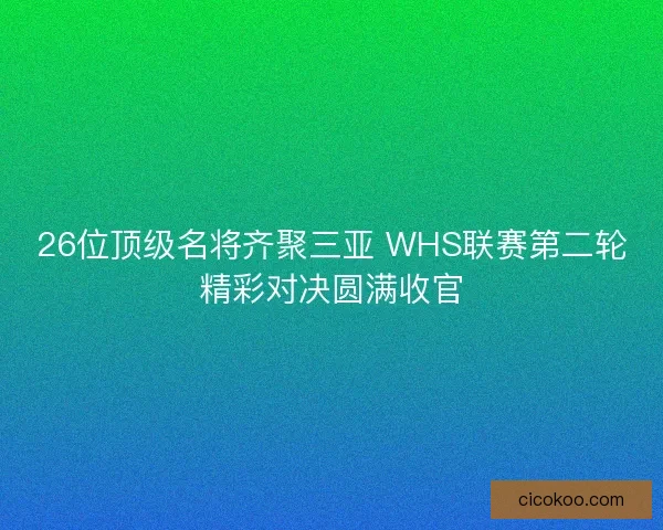 26位顶级名将齐聚三亚 WHS联赛第二轮精彩对决圆满收官
