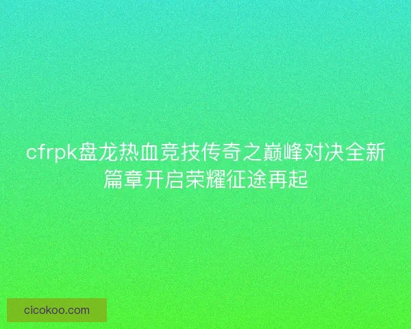 cfrpk盘龙热血竞技传奇之巅峰对决全新篇章开启荣耀征途再起