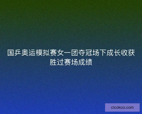 国乒奥运模拟赛女一团夺冠场下成长收获胜过赛场成绩