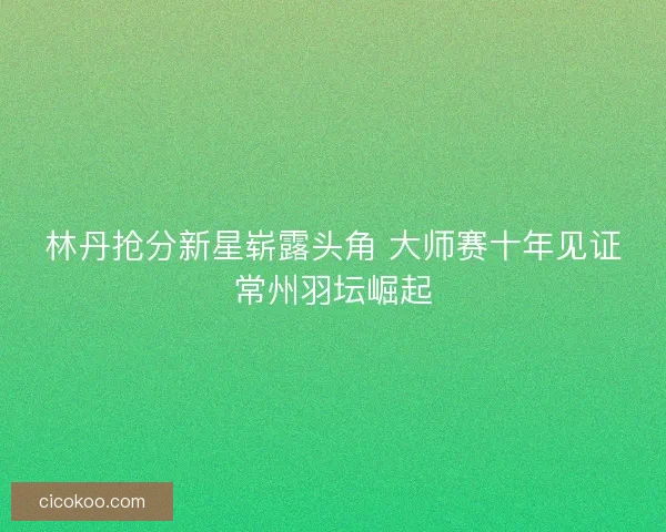 林丹抢分新星崭露头角 大师赛十年见证常州羽坛崛起