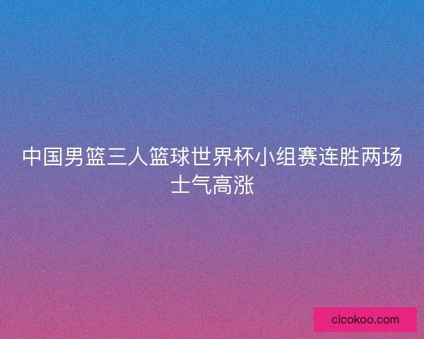 中国男篮三人篮球世界杯小组赛连胜两场士气高涨