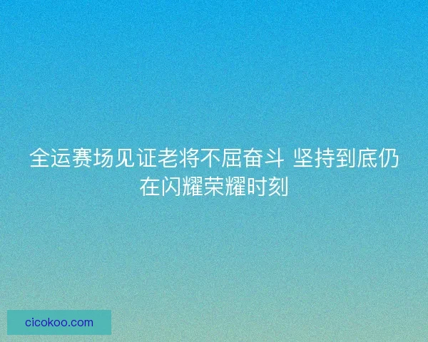 全运赛场见证老将不屈奋斗 坚持到底仍在闪耀荣耀时刻